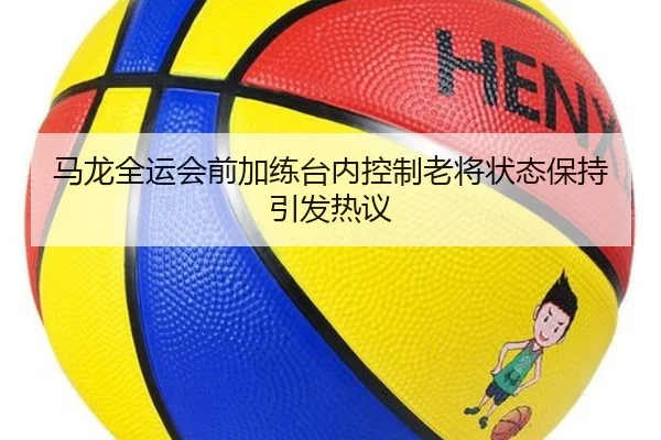 马龙全运会前加练台内控制老将状态保持引发热议