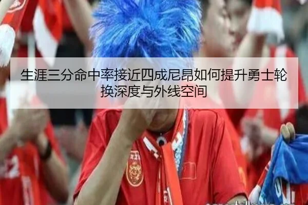 生涯三分命中率接近四成尼昂如何提升勇士轮换深度与外线空间