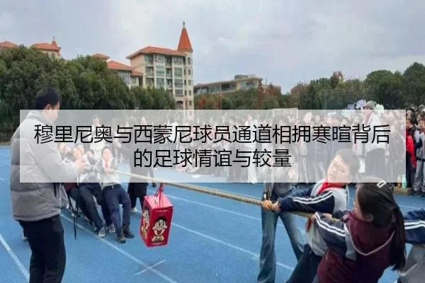 穆里尼奥与西蒙尼球员通道相拥寒暄背后的足球情谊与较量